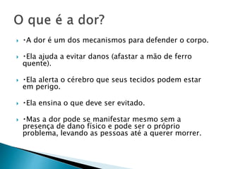  A dor é um dos mecanismos para defender o corpo.
 Ela ajuda a evitar danos (afastar a mão de ferro
quente).
 Ela alerta o cérebro que seus tecidos podem estar
em perigo.
 Ela ensina o que deve ser evitado.
 Mas a dor pode se manifestar mesmo sem a
presença de dano físico e pode ser o próprio
problema, levando as pessoas até a querer morrer.
 