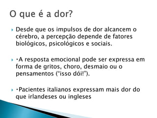  Desde que os impulsos de dor alcancem o
cérebro, a percepção depende de fatores
biológicos, psicológicos e sociais.
 A resposta emocional pode ser expressa em
forma de gritos, choro, desmaio ou o
pensamentos (“isso dói!”).
 Pacientes italianos expressam mais dor do
que irlandeses ou ingleses
 