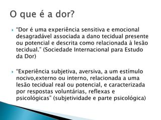  “Dor é uma experiência sensitiva e emocional
desagradável associada a dano tecidual presente
ou potencial e descrita como relacionada à lesão
tecidual.” (Sociedade Internacional para Estudo
da Dor)
 “Experiência subjetiva, aversiva, a um estímulo
nocivo,externo ou interno, relacionada a uma
lesão tecidual real ou potencial, e caracterizada
por respostas voluntárias, reflexas e
psicológicas” (subjetividade e parte psicológica)
 