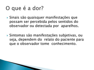  Sinais são quaisquer manifestações que
possam ser percebida pelos sentidos do
observador ou detectada por aparelhos.
 Sintomas são manifestações subjetivas, ou
seja, dependem do relato do paciente para
que o observador tome conhecimento.
 