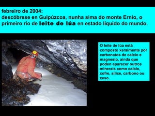 febreiro de 2004:
descóbrese en Guipúzcoa, nunha sima do monte Ernio, o
primeiro río de leite de lúa en estado líquido do mundo.
11
O leite de lúa está
composto xeralmente por
carbonatos de calcio e
magnesio, aínda que
poden aparecer outros
minerais como calcio,
xofre, sílice, carbono ou
xeso.
 