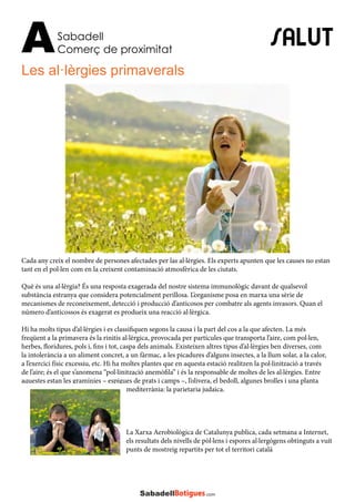 SALUT
Les al·lèrgies primaverals
Sabadell
Comerç de proximitatA
Cada any creix el nombre de persones afectades per las al·lèrgies. Els experts apunten que les causes no estan
tant en el pol·len com en la creixent contaminació atmosfèrica de les ciutats.
Què és una al·lèrgia? És una resposta exagerada del nostre sistema immunològic davant de qualsevol
substància estranya que considera potencialment perillosa. L’organisme posa en marxa una sèrie de
mecanismes de reconeixement, detecció i producció d’anticosos per combatre als agents invasors. Quan el
número d’anticossos és exagerat es produeix una reacció al·lèrgica.
Hi ha molts tipus d’al·lèrgies i es classifiquen segons la causa i la part del cos a la que afecten. La més
freqüent a la primavera és la rinitis al·lèrgica, provocada per partícules que transporta l’aire, com pol·len,
herbes, floridures, pols i, fins i tot, caspa dels animals. Existeixen altres tipus d’al·lèrgies ben diverses, com
la intolerància a un aliment concret, a un fàrmac, a les picadures d’alguns insectes, a la llum solar, a la calor,
a l’exercici físic excessiu, etc. Hi ha moltes plantes que en aquesta estació realitzen la pol·linització a través
de l’aire; és el que s’anomena “pol·linització anemòfila” i és la responsable de moltes de les al·lèrgies. Entre
aquestes estan les gramínies – espigues de prats i camps –, l’olivera, el bedoll, algunes brolles i una planta
mediterrània: la parietaria judaica.
La Xarxa Aerobiològica de Catalunya publica, cada setmana a Internet,
els resultats dels nivells de pòl·lens i espores al·lergògens obtinguts a vuit
punts de mostreig repartits per tot el territori català
 