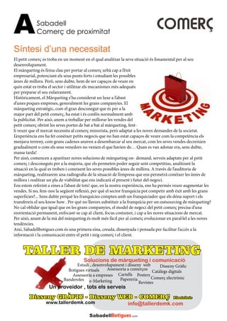 Sabadell
Comerç de proximitatA COMERÇ
El petit comerç es troba en un moment en el qual analitzar la seva situació és fonamental per al seu
desenvolupament.
El màrqueting és l’eina clau per portar al comerç urbà cap a l’èxit
empresarial, potenciant els seus punts forts i estudiant les possibles
àrees de millora. Però, sens dubte, hem de ser capaços de veure en
quin estat es troba el sector i utilitzar els mecanismes més adequats
per preparar el seu enlairament.
Històricament, el Màrqueting s’ha considerat un luxe a l’abast
d’unes poques empreses, generalment les grans companyies. El
màrqueting estratègic, com el gran desconegut que és per a la
major part del petit comerç, ha estat i és confós normalment amb
la publicitat. Per això, anem a treballar per millorar les vendes del
petit comerç obrint les seves portes de bat a bat al màrqueting, fent-
li veure que el mercat necessita al comerç minorista, però adaptat a les noves demandes de la societat.
L’experiència ens ha fet conèixer petits negocis que no han estat capaços de veure com la competència els
menjava terreny, com grans cadenes anaven a desembarcar al seu mercat, com les seves vendes decreixien
gradualment o com els seus venedors no venien el que havien de… Quan es van adonar era, sens dubte,
massa tarda!
Per això, comencen a aparèixer noves solucions de màrqueting on- demand, serveis adaptats per al petit
comerç i desconeguts per a la majoria, que els permeten poder seguir sent competitius, analitzant la
situació en la qual es troben i coneixent les seves possibles àrees de millora. A través de l’auditoria de
màrqueting, realitzarem una radiografia de la situació de l’empresa que ens permetrà conèixer les àrees de
millora i realitzar un pla de viabilitat que ens indicarà el present i futur del negoci.
Ens estem referint a eines a l’abast de tots! que, en la nostra experiència, ens ha permès veure augmentar les
vendes. Si no, fem-nos la següent reflexió, per què el sector franquícia pot competir amb èxit amb les grans
superfícies?... Sens dubte perquè les franquícies compten amb un franquiciador que els dóna suport i els
transfereix el seu know how . Per què no llavors substituir a la franquícia per un outsourcing de màrqueting?
No cal oblidar que igual que en les grans companyies, el model de negoci del petit comerç precisa d’una
reorientació permanent, enfocant-se cap al client, focus costumer, i cap a les noves situacions de mercat.
Per això, anant de la mà del màrqueting és molt més fàcil per al comerç evolucionar en paral·lel a les noves
tendències.
Així, Sabadellbotigues.com és una primera eina, creada, dissenyada i pensada per facilitar l’accés a la
informació i la comunicació entre el petit i mig comerç i el client.
Síntesi d’una necessitat
Disseny GRÀFIC - Disseny WEB - COMERÇ Electrònic
www.tallerdemk.com
Posters
Disseny Gràfic
Revistes
Cartells
Botigues virtuals Catàlegs digitals
Estudi , desenvolupament i disseny web
e-Marketing PapereriaBanderoles
Assessoria a empreses
Comerç electrònic
Assessoria a comerços
Un proveïdor , tots els serveis
info@tallerdemk.com
Solucions de màrqueting i comunicació
TALLER DE MARKETING
 