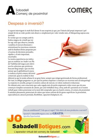 Sabadell
Comerç de proximitatA
Tens un establiment?? Vols que et vegin? Vols oferir els teus productes o serveis??
Apunta’t a Sabadellbotigues.com, ara GRATIS.
Aprofita l’oportunitat. + Informació
A aquest interrogant és molt fàcil donar-li una resposta ja que, per l’interès del propi empresari i pel
simple fet de no voler perdre més diners o simplement per voler vendre més, el Màrqueting suposa una
inversió.
És veritat que no compta amb la
boleta màgica de cristall que tot
ho sap, sinó que observa, estudia
i analitza el mercat eliminant o
minimitzant les incerteses existents
amb la finalitat d’estar preparats per
a la presa de decisions pensades,
ràpides i, el més important,
encertades.
La nostra experiència ens indica
que en realitzar un Audit i un Pla
de Viabilitat del negoci pot oferir-
nos les solucions que portàvem
buscant llarg temps i que ens feia
pensar que la globalització anava
a eradicar al petit comerç del teixit
comercial, quan la realitat és ben
diferent ja que la tenda urbana té un gran futur, sempre que estigui gestionada de forma professional.
Per tant, és obligat preguntar-se, per què les petites empreses i comerços no recorren més al màrqueting?
La resposta és senzilla, perquè ni existeix cultura de mercat, ni volem realment evolucionar.
No obstant això, som conscients que cada vegada més els petits empresaris volen veure que els seus
comerços s’omplen novament de clients, per això treballem braç a braç amb ell i persistim en el nostre
treball quan volem posicionar en la ment del comprador que en el petit comerç, el comerç de proximitat
li satisfarà plenament; potenciant els valors que tenen enfront de les grans superfícies: la proximitat,
especialització, atenció prestada, flexibilitat, capacitat d’adaptació, etc.
Despesa o inversió?
COMERÇ
 