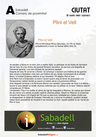 El nom dels carrers
Sabadell
Comerç de proximitatA CIUTAT
Va estudiar a Roma on va tenir com a mestre Apió; va participar en les lluites de Germània
des de l’any 45 a les ordres del general Pomponi Secundus. Va escriure una biografia de
l’esmentat general i una obra titulada De jaculatione equestri.
Després de l’any 50 va tornar a Roma i va començar a escriure una història de les guerres
dels romans a Germània i més tard una història del seu temps (continuació de la d’Aufidi
Baso) i el tractat Studiosus dedicat al seu besnebot i fill adoptiu Plini el Jove.
Amb Neró com a Emperador va exercir durant quatre anys el càrrec de procurador a la
Tarraconense i potser també va exercir el mateix càrrec a la província d’Àfrica.
Amb Vespasià va tornar a la Península Ibèrica com qüestor i procurador de l’erari a la Bètica, i
durant la seva estada va recollir diversos materials que va utilitzar en la seva “Història natural”
composta per 37 llibres.
L’emperador Titus li va confiar el càrrec de cap de l’esquadra a Misenus. Se suposa que durant
els seu servei a la marina va poder recórrer diversos països. Estant en Misenus va presenciar
l’erupció del Vesuvi (23 d’agost del 79) que va descriure, traslladat-se a Stabia (ciutat que
va desaparèixer al costat de Pompeia i Herculà) per a socorrer la població, quedant atrapat.
Gasos tòxics procedents de l’erupció li van provocar la mort. Aquest epidodi va ser narrat per
Plini el Jove.
Plini el Vell
Plini el Vell
Plini el Vell (Gaius Plinius Secundus, 23–79) va néixer
probablement a Como (a l’actual Itàlia) l’any 23.
 