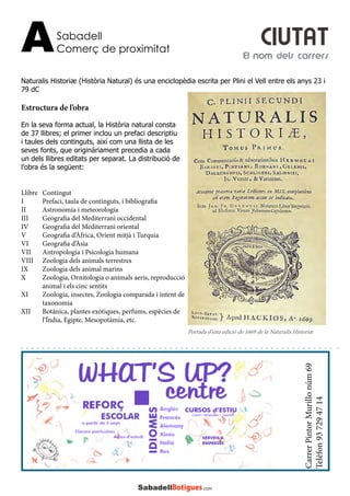 Sabadell
Comerç de proximitatA
CarrerPintorMurillonúm69
Telèfon937294714
Naturalis Historiæ (Història Natural) és una enciclopèdia escrita per Plini el Vell entre els anys 23 i
79 dC
Estructura de l’obra
En la seva forma actual, la Història natural consta
de 37 llibres; el primer inclou un prefaci descriptiu
i taules dels continguts, així com una llista de les
seves fonts, que originàriament precedia a cada
un dels llibres editats per separat. La distribució de
l’obra és la següent:
Llibre	Contingut
I	 Prefaci, taula de continguts, i bibliografia
II	 Astronomia i meteorologia
III	 Geografia del Mediterrani occidental
IV	 Geografia del Mediterrani oriental
V	 Geografia d’Àfrica, Orient mitjà i Turquia
VI	 Geografia d’Àsia
VII	 Antropologia i Psicologia humana
VIII	 Zoologia dels animals terrestres
IX	 Zoologia dels animal marins
X	 Zoologia, Ornitologia o animals aeris, reproducció 	
	 animal i els cinc sentits
XI	 Zoologia, insectes, Zoologia comparada i intent de 	
	taxonomia
XII	 Botànica, plantes exòtiques, perfums, espècies de 	
	 l’Índia, Egipte, Mesopotàmia, etc.
El nom dels carrers
CIUTAT
Portada d’una edició de 1669 de la Naturalis Historiæ
 