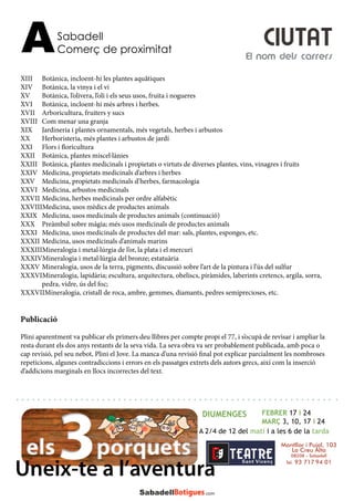 XIII	 Botànica, incloent-hi les plantes aquâtiques
XIV	 Botànica, la vinya i el vi
XV	 Botànica, l’olivera, l’oli i els seus usos, fruita i nogueres
XVI	 Botànica, incloent-hi més arbres i herbes.
XVII	 Arboricultura, fruiters y sucs
XVIII	 Com menar una granja
XIX	 Jardineria i plantes ornamentals, més vegetals, herbes i arbustos
XX	 Herboristeria, més plantes i arbustos de jardí
XXI	 Flors i floricultura
XXII	 Botànica, plantes miscel·lànies
XXIII	 Botànica, plantes medicinals i propietats o virtuts de diverses plantes, vins, vinagres i fruits
XXIV	 Medicina, propietats medicinals d’arbres i herbes
XXV	 Medicina, propietats medicinals d’herbes, farmacologia
XXVI	 Medicina, arbustos medicinals
XXVII	Medicina, herbes medicinals per ordre alfabètic
XXVIIIMedicina, usos mèdics de productes animals
XXIX	 Medicina, usos medicinals de productes animals (continuació)
XXX	 Preàmbul sobre màgia; més usos medicinals de productes animals
XXXI	 Medicina, usos medicinals de productes del mar: sals, plantes, esponges, etc.
XXXII	Medicina, usos medicinals d’animals marins
XXXIIIMineralogia i metal·lúrgia de l’or, la plata i el mercuri
XXXIVMineralogia i metal·lúrgia del bronze; estatuària
XXXV	Mineralogia, usos de la terra, pigments, discussió sobre l’art de la pintura i l’ús del sulfur
XXXVIMineralogia, lapidària; escultura, arquitectura, obeliscs, piràmides, laberints cretencs, argila, sorra, 	
	 pedra, vidre, ús del foc;
XXXVIIMineralogia, cristall de roca, ambre, gemmes, diamants, pedres semiprecioses, etc.
Publicació
Plini aparentment va publicar els primers deu llibres per compte propi el 77, i s’ocupà de revisar i ampliar la
resta durant els dos anys restants de la seva vida. La seva obra va ser probablement publicada, amb poca o
cap revisió, pel seu nebot, Plini el Jove. La manca d’una revisió final pot explicar parcialment les nombroses
repeticions, algunes contradiccions i errors en els passatges extrets dels autors grecs, així com la inserció
d’addicions marginals en llocs incorrectes del text.
Sabadell
Comerç de proximitatA El nom dels carrers
CIUTAT
DIUMENGES FEBRER 17 i 24
MARÇ 3, 10, 17 i 24
A 2/4 de 12 del matí i a les 6 de la tarda
Montllor i Pujal, 103
La Creu Alta
08208 – Sabadell
Tel. 93 717 94 01
Uneix-te a l’aventura
 