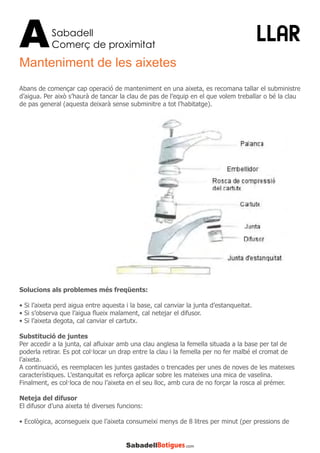 Sabadell
Comerç de proximitatA LLAR
Manteniment de les aixetes
Abans de començar cap operació de manteniment en una aixeta, es recomana tallar el subministre
d’aigua. Per això s’haurà de tancar la clau de pas de l’equip en el que volem treballar o bé la clau
de pas general (aquesta deixarà sense subminitre a tot l’habitatge).
Solucions als problemes més freqüents:
• Si l’aixeta perd aigua entre aquesta i la base, cal canviar la junta d’estanqueitat.
• Si s’observa que l’aigua flueix malament, cal netejar el difusor.
• Si l’aixeta degota, cal canviar el cartutx.
Substitució de juntes
Per accedir a la junta, cal afluixar amb una clau anglesa la femella situada a la base per tal de
poderla retirar. Es pot col·locar un drap entre la clau i la femella per no fer malbé el cromat de
l’aixeta.
A continuació, es reemplacen les juntes gastades o trencades per unes de noves de les mateixes
característiques. L’estanquitat es reforça aplicar sobre les mateixes una mica de vaselina.
Finalment, es col·loca de nou l’aixeta en el seu lloc, amb cura de no forçar la rosca al prémer.
Neteja del difusor
El difusor d’una aixeta té diverses funcions:
• Ecològica, aconsegueix que l’aixeta consumeixi menys de 8 litres per minut (per pressions de
 