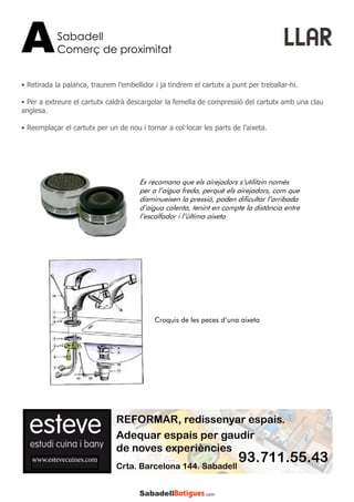 • Retirada la palanca, traurem l’embellidor i ja tindrem el cartutx a punt per treballar-hi.
• Per a extreure el cartutx caldrà descargolar la femella de compressió del cartutx amb una clau
anglesa.
• Reemplaçar el cartutx per un de nou i tornar a col·locar les parts de l’aixeta.
Sabadell
Comerç de proximitatA LLAR
www.estevecuines.com
REFORMAR, redissenyar espais.
Adequar espais per gaudir
de noves experiències
93.711.55.43Crta. Barcelona 144. Sabadell
Es recomana que els airejadors s’utilitzin només
per a l’aigua freda, perquè els airejadors, com que
disminueixen la pressió, poden dificultar l’arribada
d’aigua calenta, tenint en compte la distància entre
l’escalfador i l’última aixeta
Croquis de les peces d’una aixeta
 