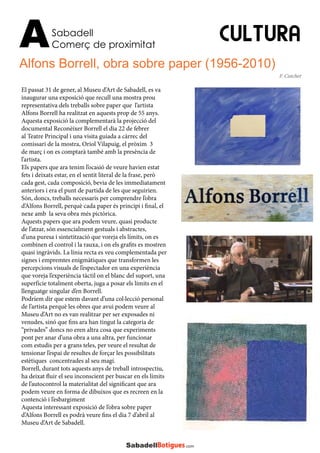 CULTURA
Alfons Borrell, obra sobre paper (1956-2010)
Sabadell
Comerç de proximitatA
El passat 31 de gener, al Museu d’Art de Sabadell, es va
inaugurar una exposició que recull una mostra prou
representativa dels treballs sobre paper que l’artista
Alfons Borrell ha realitzat en aquests prop de 55 anys.
Aquesta exposició la complementarà la projecció del
documental Reconèixer Borrell el dia 22 de febrer
al Teatre Principal i una visita guiada a càrrec del
comissari de la mostra, Oriol Vilapuig, el pròxim 3
de març i on es comptarà també amb la presència de
l’artista.
Els papers que ara tenim l’ocasió de veure havien estat
fets i deixats estar, en el sentit literal de la frase, però
cada gest, cada composició, bevia de les immediatament
anteriors i era el punt de partida de les que seguirien.
Són, doncs, treballs necessaris per comprendre l’obra
d’Alfons Borrell, perquè cada paper és principi i final, el
nexe amb la seva obra més pictòrica.
Aquests papers que ara podem veure, quasi producte
de l’atzar, són essencialment gestuals i abstractes,
d’una puresa i sintetització que voreja els límits, on es
combinen el control i la rauxa, i on els grafits es mostren
quasi ingràvids. La línia recta es veu complementada per
signes i empremtes enigmàtiques que transformen les
percepcions visuals de l’espectador en una experiència
que voreja l’experiència tàctil on el blanc del suport, una
superfície totalment oberta, juga a posar els límits en el
llenguatge singular d’en Borrell.
Podríem dir que estem davant d’una col·lecció personal
de l’artista perquè les obres que avui podem veure al
Museu d’Art no es van realitzar per ser exposades ni
venudes, sinó que fins ara han tingut la categoria de
“privades” doncs no eren altra cosa que experiments
pont per anar d’una obra a una altra, per funcionar
com estudis per a grans teles, per veure el resultat de
tensionar l’espai de resultes de forçar les possibilitats
estètiques concentrades al seu magí.
Borrell, durant tots aquests anys de treball introspectiu,
ha deixat fluir el seu inconscient per buscar en els límits
de l’autocontrol la materialitat del significant que ara
podem veure en forma de dibuixos que es recreen en la
contenció i l’esbargiment
Aquesta interessant exposició de l’obra sobre paper
d’Alfons Borrell es podrà veure fins el dia 7 d’abril al
Museu d’Art de Sabadell.
F. Cutchet
 