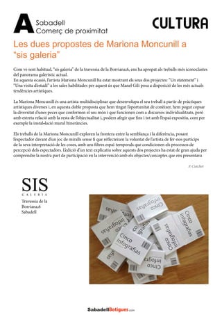 Sabadell
Comerç de proximitatA
Les dues propostes de Mariona Moncunill a
“sis galeria”
CULTURA
Com ve sent habitual, “sis galeria” de la travessia de la Borriana,6, ens ha apropat als treballs més iconoclastes
del panorama galerístic actual.
En aquesta ocasió, l’artista Mariona Moncunill ha estat mostrant els seus dos projectes: “Un statement” i
“Una visita d’estudi” a les sales habilitades per aquest ús que Manel Gili posa a disposició de les més actuals
tendències artístiques.
La Mariona Moncunill és una artista multidisciplinar que desenvolupa el seu treball a partir de pràctiques
artístiques diverses i, en aquesta doble proposta que hem tingut l’oportunitat de conèixer, hem pogut copsar
la diversitat d’unes peces que conformen el seu món i que funcionen com a discursos individualitzats, però
amb estreta relació amb la resta de l’objectualitat i, podem afegir que fins i tot amb l’espai expositiu, com per
exemple la instal•lació mural Itineràncies.
Els treballs de la Mariona Moncunill exploren la frontera entre la semblança i la diferència, posant
l’espectador davant d’un joc de miralls sense fi que reflecteixen la voluntat de l’artista de fer-nos partícips
de la seva interpretació de les coses, amb uns filtres espai-temporals que condicionen els processos de
percepció dels espectadors. L’edició d’un text explicatiu sobre aquests dos projectes ha estat de gran ajuda per
comprendre la nostra part de participació en la intervenció amb els objectes/conceptes que ens presentava
F. Cutchet
Travessia de la
Borriana,6
Sabadell
 