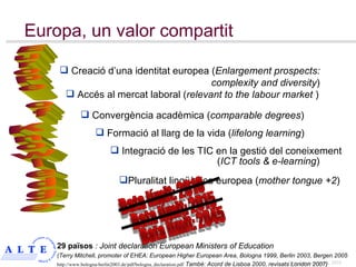 Formació al llarg de la vida ( lifelong learning ) Integració de les TIC en la gestió del coneixement  ( ICT tools & e-learning ) Convergència acadèmica ( comparable degrees ) Pluralitat lingüística europea ( mother tongue +2 ) Data límit: 2010   Europa, un valor compartit Accés al mercat laboral  ( relevant to the labour market  ) Creació d’una identitat europea  ( Enlargement prospects:   complexity and diversity ) 29 països   : Joint declaration European Ministers of Education  ( Terry Mitchell, promoter of  EHEA: European Higher European Area, Bologna 1999,  Berlin 2003, Bergen 2005 http://www.bologna-berlin2003.de/pdf/bologna_declaration.pdf  També: Acord de Lisboa 2000, revisats London 2007) Europe of Knowledge Data límit: 2015 Data límit: 2045 