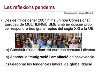 Les reflexions pendents Des de l’1 de gener 2007 hi ha un nou Comissionat Europeu de MULTILINGÜISME amb un dossier propi  per respondre tres grans reptes del segle XXI a la UE: a) Construir d’una  identitat  europea comuna i diversa b) Abordar la  immigració  i  ampliació  en convivència c) Gestionar les tendències laboral de  globalització (Comissionat: Leonard Orban) 