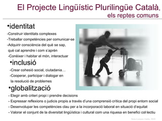 El Projecte Lingüístic Plurilingüe Català , els reptes comuns   identitat -Construir identitats complexes -Treballar competències per comunicar-se  -Adquirir consciència del què se sap,  què cal aprendre i com s’aprèn -Conèixer i habitar el món, interactuar inclusió -Crear cohesió social, ciutadania… -Cooperar, participar i dialogar en  la resolució de problemes globalització - Elegir amb criteri propi i prendre decisions   - Expressar reflexions o judicis propis a través d’una comprensió crítica del propi entorn social - Desenvolupar les competències clau per a la incorporació laboral en situació d’equitat - Valorar el conjunt de la diversitat lingüística i cultural com una riquesa en benefici col·lectiu   