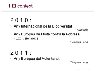 1.El context 2 0 1 1 : Any Europeu del Voluntariat  (European Union) 2 0 1 0  : Any Internacional de la Biodiversitat  (UNESCO) Any Europeu de Lluita contra la Pobresa I l’Exclusió social  (European Union) 