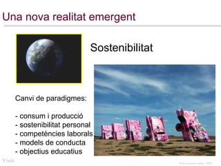 Una nova realitat emergent Canvi de paradigmes: - consum i producció - sostenibilitat personal - competències laborals - models de conducta - objectius educatius Visió Sostenibilitat 