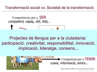 Transformació social v s.  Societat de la transformació Neus Lorenzo, 2009:  Consciència Global a Europa Projectes de llengua per a la ciutadania:  participació, creativitat, responsibilitat, innovació, implicació, lideratge, consens... transformar compartir aprendre Competició per a  TENIR coses, informació, amics... Competències per a  SER competent, capaç, útil, feliç ... 