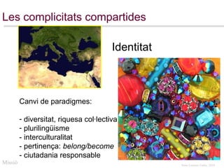 Les complicitats compartides Canvi de paradigmes: diversitat, riquesa col·lectiva plurilingüisme  - interculturalitat  - pertinença:  belong/become - ciutadania responsable  Missió Identitat 