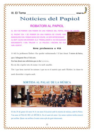 III. El Tema ___________________________________________



                          ROBATORI AL PAPIOL
EL DIA 1 DE FEBRER VAN ROBAR EN UNA FÀBRICA DEL PAPIOL 800KG DE COURE.

EL PASSAT DIA 1 DE FEBRER EN UNA FABRICA DE COURE, UNS
BANDOLERS VAN ROBAR 800KG DE COURE, VA SER IMPRESIONANT.
AL MATI QUAN VAN ARRIBAR ELS TREBALLADOR S ES VAN QUEDAR
BOCABADATS I VAN TRUCAR A             LA POLICIA, I ENCARA NO ELS
HAN AGAFAT.
                              Nova professora a 4tA

A 4tA la professora Esther s’ha quedat embarassada i li han donat 3 mesos de baixa,

que s’allargaran fins a fi de curs.
Ens han donat una substituta que es diu Lorena.

En un dia s’aprèn tots els noms i és molt amable.

Tot i que hem canviat les normes i que no es el mateix que amb l’Esther, la classe és

molt divertida i s’aprèn molt.



                SORTIDA AL PALAU DE LA MÚSICA




El dia 28 de gener els nens 4t A van anar d’excursió amb la mestra de música, amb la Núria.
Van anar al PALAU DE LA MÚSICA. En el camí els nens i les nenes sentien molta emoció
per arribar. Quan van arribar el teatre estava ple de gent interessant.


                                                13
 