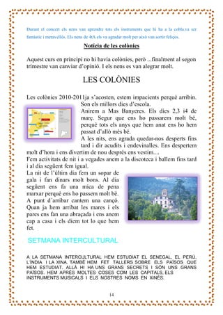 Durant el concert els nens van aprendre tots els instruments que hi ha a la cobla.va ser
fantàstic i meravellós. Els nens de 4tA els va agradar molt per això van sortir feliços.

                                Notícia de les colònies

Aquest curs en principi no hi havia colònies, però ...finalment al segon
trimestre van canviar d’opinió. I els nens es van alegrar molt.

                                LES COLÒNIES

Les colònies 2010-2011ja s’acosten, estem impacients perquè arribin.
                        Son els millors dies d’escola.
                        Anirem a Mas Banyeres. Els dies 2,3 i4 de
                        març. Segur que ens ho passarem molt bé,
                        perquè tots els anys que hem anat ens ho hem
                        passat d’allò més bé.
                        A les nits, ens agrada quedar-nos desperts fins
                        tard i dir acudits i endevinalles. Ens despertem
molt d’hora i ens divertim de nou després ens vestim....
Fem activitats de nit i a vegades anem a la discoteca i ballem fins tard
i al dia següent fem igual.
La nit de l’últim dia fem un sopar de
gala i fan dinars molt bons. Al dia
següent ens fa una mica de pena
marxar perquè ens ho passem molt bé.
A punt d´arribar cantem una cançó.
Quan ja hem arribat les mares i els
pares ens fan una abraçada i ens anem
cap a casa i els diem tot lo que hem
fet.

SETMANA INTERCULTURAL

A LA SETMANA INTERCULTURAL HEM ESTUDIAT EL SENEGAL, EL PERÚ,
L’ÍNDIA I LA XINA. TAMBÉ HEM FET TALLERS SOBRE ELS PAÏSOS QUE
HEM ESTUDIAT. ALLÀ HI HA UNS GRANS SECRETS I SÓN UNS GRANS
PAÏSOS. HEM APRÈS MOLTES COSES COM LES CAPITALS, ELS
INSTRUMENTS MUSICALS I ELS NOSTRES NOMS EN XINÈS.


                                               14
 