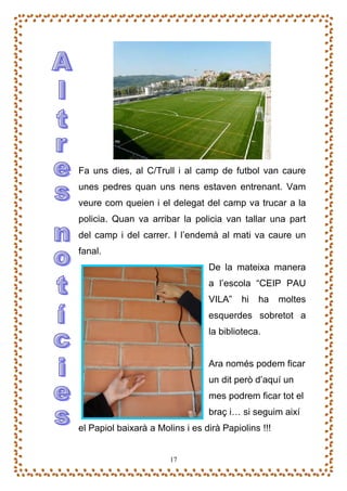 Fa uns dies, al C/Trull i al camp de futbol van caure
unes pedres quan uns nens estaven entrenant. Vam
veure com queien i el delegat del camp va trucar a la
policia. Quan va arribar la policia van tallar una part
del camp i del carrer. I l’endemà al mati va caure un
fanal.
                                 De la mateixa manera
                                 a l’escola “CEIP PAU
                                 VILA”    hi   ha    moltes
                                 esquerdes sobretot a
                                 la biblioteca.


                                 Ara només podem ficar
                                 un dit però d’aquí un
                                 mes podrem ficar tot el
                                 braç i… si seguim així
el Papiol baixarà a Molins i es dirà Papiolins !!!


                       17
 