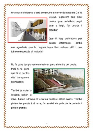 Una nova biblioteca s’està construint al carrer Baixada de Ca’ N
                                     Esteve. Esperem que sigui
                                     bonica i gran on tothom pugui
                                     anar a llegir, fer deures i
                                     estudiar.


                                     Que hi hagi ordinadors per
                                     buscar      informació.   També
ens agradaria que hi hagués força llum natural. Ah! I que
tothom respectés el material.




No fa gaire temps van construir un parc al centre del poble.
Però hi ha gent
que hi va per les
nits i trenquen el
gronxadors.


També es colen a
l’escola, salten la
reixa, fumen i deixen al terra les burilles i altres coses. També
pinten les parets i el terra, fan malbé els pals de la porteria i
pinten grafittis.




                                18
 