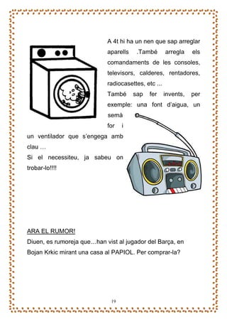 A 4t hi ha un nen que sap arreglar
                            aparells    .També       arregla    els
                            comandaments de les consoles,
                            televisors, calderes, rentadores,
                            radiocasettes, etc ...
                            També      sap   fer     invents,   per
                            exemple: una font d’aigua, un
                            semà
                            for    i
un ventilador que s’engega amb
clau …
Si el necessiteu, ja sabeu on
trobar-lo!!!!




ARA EL RUMOR!
Diuen, es rumoreja que…han vist al jugador del Barça, en
Bojan Krkic mirant una casa al PAPIOL. Per comprar-la?




                              19
 