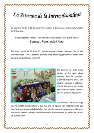 La setmana del 24 al 28 de gener hem celebrat la Setmana de la Interculturalitat al
CEIP Pau Vila.


     Ha participat tota l’escola i vam aprendre moltes coses sobre quatre països:

                      Senegal, Perú, Índia i Xina.


Els nens i nenes de P3, P4 i P5      han fet contes, polseres, danses i jocs de tots
aquests països. Tota la setmana s’han fet fotos ballant i jugant com si fossim nens
peruans, senegalesos o xinesos!!!




                                                       Els alumnes de Cicle Inicial
                                                       també han fet molts tallers
                                                       divertits. Han fet polseres,
                                                       s’han fet un barret xinès, una
                                                       corona peruana i collarets.
                                                       També han pintat els vestits
                                                       típics de tots aquest països i
                                                       han fet un mural maquíssim.




                                                       Als alumnes de Cicle Mitjà
ens ha semblat molt divertida! El que més ens ha agradat han estat els contes que
hem llegit sobre cada país i els tallers que hem fet, que eren aquests: un collar amb
macarrons, boletes i plomes, una flauta de pan amb canyetes, un elefant de cartró i
un punt de llibre.



                                         20
 