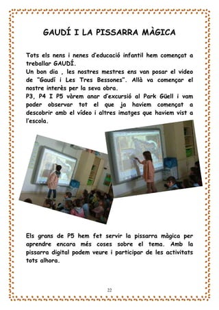 GAUDÍ I LA PISSARRA MÀGICA

Tots els nens i nenes d’educació infantil hem començat a
treballar GAUDÍ.
Un bon dia , les nostres mestres ens van posar el video
de “Gaudí i Les Tres Bessones”. Allà va començar el
nostre interès per la seva obra.
P3, P4 I P5 vàrem anar d’excursió al Park Güell i vam
poder observar tot el que ja haviem començat a
descobrir amb el vídeo i altres imatges que haviem vist a
l’escola.




Els grans de P5 hem fet servir la pissarra màgica per
aprendre encara més coses sobre el tema. Amb la
pissarra digital podem veure i participar de les activitats
tots alhora.



                            22
 