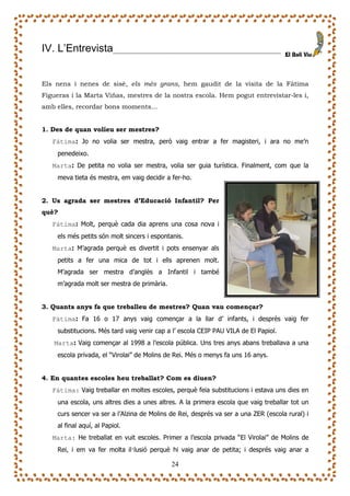 IV. L’Entrevista                __         ___________________________



Els nens i nenes de sisè, els més grans, hem gaudit de la visita de la Fàtima
Figueras i la Marta Viñas, mestres de la nostra escola. Hem pogut entrevistar-les i,
amb elles, recordar bons moments…


1. Des de quan volíeu ser mestres?
   Fàtima: Jo no volia ser mestra, però vaig entrar a fer magisteri, i ara no me’n
    penedeixo.
   Marta: De petita no volia ser mestra, volia ser guia turística. Finalment, com que la
    meva tieta és mestra, em vaig decidir a fer-ho.


2. Us agrada ser mestres d’Educació Infantil? Per
què?
   Fàtima: Molt, perquè cada dia aprens una cosa nova i
    els més petits són molt sincers i espontanis.
   Marta: M’agrada perquè es divertit i pots ensenyar als
    petits a fer una mica de tot i ells aprenen molt.
    M’agrada ser mestra d’anglès a Infantil i també
    m’agrada molt ser mestra de primària.


3. Quants anys fa que treballeu de mestres? Quan vau començar?
   Fàtima: Fa 16 o 17 anys vaig començar a la llar d’ infants, i desprès vaig fer
    substitucions. Més tard vaig venir cap a l’ escola CEIP PAU VILA de El Papiol.
   Marta: Vaig començar al 1998 a l’escola pública. Uns tres anys abans treballava a una
    escola privada, el “Virolai” de Molins de Rei. Més o menys fa uns 16 anys.


4. En quantes escoles heu treballat? Com es diuen?
   Fàtima: Vaig treballar en moltes escoles, perquè feia substitucions i estava uns dies en
    una escola, uns altres dies a unes altres. A la primera escola que vaig treballar tot un
    curs sencer va ser a l’Alzina de Molins de Rei, després va ser a una ZER (escola rural) i
    al final aquí, al Papiol.
   Marta: He treballat en vuit escoles. Primer a l’escola privada “El Virolai” de Molins de
    Rei, i em va fer molta il—lusió perquè hi vaig anar de petita; i després vaig anar a

                                            24
 