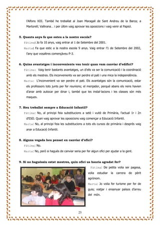 l’Alfons XIII. També he treballat al Joan Maragall de Sant Andreu de la Barca; a
    Martorell; Vallirana… i per últim vaig aprovar les oposicions i vaig venir al Papiol.


5. Quants anys fa que esteu a la nostre escola?
   Fàtima: Jo fa 10 anys, vaig entrar al 1 de Setembre del 2001.
   Marta: Fa que estic a la nostra escola 9 anys. Vaig entrar l’1 de Setembre del 2002,
    l’any que vosaltres començàveu P-3.


6. Quins avantatges i inconvenients vau tenir quan vam canviar d’edifici?
   Fàtima: Vaig tenir bastants avantatges, un d’ells va ser la comunicació i la coordinació
    amb els mestres. Els inconvenients va ser perdre el pati i una mica la independència.
   Marta: L’inconvenient va ser perdre el pati. Els avantatges són la comunicació, estar
    els professors tots junts per fer reunions; el menjador, perquè abans els nens havien
    d’anar amb autocar per dinar i, també que les instal—lacions i les classes són més
    maques.


7. Heu treballat sempre a Educació Infantil?
   Fàtima: No, al principi feia substitucions a setè i vuitè de Primària, l’actual 1r i 2n
    d’ESO. Quan vaig aprovar les oposicions vaig començar a Educació Infantil.
   Marta: No, al principi feia les substitucions a tots els cursos de primària i després vaig
    anar a Educació Infantil.


8. Alguna vegada heu pensat en canviar d’ofici?
   Fàtima: No.
   Marta: No, però si hagués de canviar seria per fer algun ofici per ajudar a la gent.


9. Si no haguéssiu estat mestres, quin ofici us hauria agradat fer?
                                                       Fàtima: De petita volia ser pagesa,
                                                     volia   estudiar   la   carrera   de   pèrit
                                                     agrònom.
                                                     Marta: Jo volia fer turisme per fer de
                                                     guia; viatjar i ensenyar països d’arreu
                                                     del món.




                                              25
 