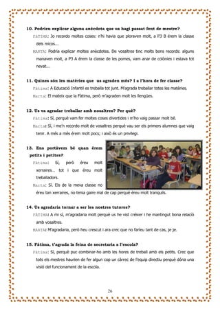 10. Podríeu explicar alguna anècdota que us hagi passat fent de mestre?
   FàTIMA: Jo recordo moltes coses: n’hi havia que ploraven molt, a P3 B érem la classe
    dels micos...
   MARTA: Podria explicar moltes anècdotes. De vosaltres tinc molts bons records: alguns
    manaven molt, a P3 A érem la classe de les pomes, vam anar de colònies i estava tot
    nevat...


11. Quines són les matèries que us agraden més? I a l’hora de fer classe?
   Fàtima: A Educació Infantil es treballa tot junt. M’agrada treballar totes les matèries.
   Marta: El mateix que la Fàtima, però m’agraden molt les llengües.


12. Us va agradar treballar amb nosaltres? Per què?
   Fàtima: Sí, perquè vam fer moltes coses divertides i m’ho vaig passar molt bé.
   Marta: Sí, i me’n recordo molt de vosaltres perquè vau ser els primers alumnes que vaig
    tenir. A més a més érem molt pocs; i això és un privilegi.


13. Ens portàvem bé quan érem
 petits i petites?
   Fàtima:     Sí,   però    éreu     molt
    xerraires… tot i que éreu molt
    treballadors.
   Marta: Sí. Els de la meva classe no
    éreu tan xerraires, no tenia gaire mal de cap perquè éreu molt tranquils.


14. Us agradaria tornar a ser les nostres tutores?
   FÀTIMA: A mi sí, m’agradaria molt perquè us he vist créixer i he mantingut bona relació
    amb vosaltres.
   MARTA: M’agradaria, però heu crescut i ara crec que no faríeu tant de cas, je je.


15. Fàtima, t’agrada la feina de secretaria a l’escola?
   Fàtima: Sí, perquè puc combinar-ho amb les hores de treball amb els petits. Crec que
    tots els mestres haurien de fer algun cop un càrrec de l’equip directiu perquè dóna una
    visió del funcionament de la escola.




                                             26
 