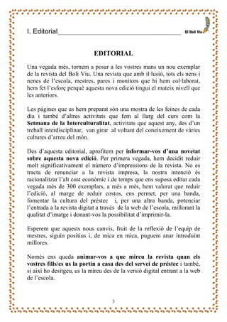 I. Editorial                                              _______



                            EDITORIAL
Una vegada més, tornem a posar a les vostres mans un nou exemplar
de la revista del Boli Viu. Una revista que amb il·lusió, tots els nens i
nenes de l’escola, mestres, pares i monitors que hi hem col·laborat,
hem fet l’esforç perquè aquesta nova edició tingui el mateix nivell que
les anteriors.

Les pàgines que us hem preparat són una mostra de les feines de cada
dia i també d’altres activitats que fem al llarg del curs com la
Setmana de la Interculturalitat, activitats que aquest any, des d’un
treball interdisciplinar, van girar al voltant del coneixement de vàries
cultures d’arreu del món.

Des d’aquesta editorial, aprofitem per informar-vos d’una novetat
sobre aquesta nova edició. Per primera vegada, hem decidit reduir
molt significativament el número d’impressions de la revista. No es
tracta de renunciar a la revista impresa, la nostra intenció és
racionalitzar l’alt cost econòmic i de temps que ens suposa editar cada
vegada més de 300 exemplars, a més a més, hem valorat que reduir
l’edició, al marge de reduir costos, ens permet, per una banda,
fomentar la cultura del préstec i, per una altra banda, potenciar
l’entrada a la revista digitat a través de la web de l’escola, millorant la
qualitat d’imatge i donant-vos la possibilitat d’imprimir-la.

Esperem que aquests nous canvis, fruit de la reflexió de l’equip de
mestres, siguin positius i, de mica en mica, puguem anar introduint
millores.

Només ens queda animar-vos a que mireu la revista quan els
vostres fills/es us la portin a casa des del servei de préstec i també,
si així ho desitgeu, us la mireu des de la versió digital entrant a la web
de l’escola.


                                    3
 
