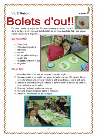 VII. El Rebost             ____________________________________




Els nens i nenes de segon vam fer aquesta recepta durant l’estació
de la tardor.. sí, sí.. l’estació dels bolets!! Va ser ben divertida, tot i que alguns
ous es van quedar a mig camí...

Què necessites?

   •   2 ous durs
   •   2 tomàquets madurs
   •   maionesa
   •   enciam
   •   oli, sal, pebre i vinagre
   •   un plat pla
   •   un cassó per bullir el ous
   •   un ganivet

Com es fan?

   1. Renta les fulles d’enciam, escorre-les i posa-les al plat.
   2. Demana ajuda a un adult per posar a bullir els ous 10 minuts. Deixa
      refredar els ous una estona o remulla’ls amb aigua freda, i pela’ls amb cura.
   3. Demana a un adult que t’ajudi a tallar la part de dalt i la de baix de cada ou
      i els tomàquets per la meitat.
   4. Posa mig tomàquet a sobre de cada ou.
   5. Posa una mica de maionesa sobre el tomàquet.
   6. Amaneix l’enciam amb oli, sal i vinagre.




                                         37
 