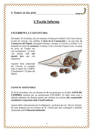 II. Estem al dia amb                        ______________________



                         L’Escola Informa


CELEBREM LA CASTANYADA

Divendres 29 d’octubre, tots els alumnes d’Educació Infantil i del Cicle Inicial,
al pati de l’escola, van celebrar la festa de la Castanyada i, un cop més, la
Castanyera del Papiol, carregada d’humor i energia, a l’escola va arribar i a la
mainada un munt de castanyes va donar. Com a novetat d’aquest curs, un grup
de joves de l’esplai ens
van acompanyar i la festa
van animar amb uns
quants jocs que van
organitzar.

Aquesta festa proposada
per l’escola va comptar
amb el suport de l’AMPA,
l’Ajuntament i l’Esplai del
Papiol.




CONSUM SOSTENIBLE

El 10 de novembre, tots els alumnes de 4t van participar en el taller ANEM DE
COMPRES realitzat per un professional d’ECOIMA. El taller tenia com a
objectiu plantejar als alumnes pautes per realitzar un consum ètic, responsable
socialment i respectuós amb el medi ambient.

Aquest taller subvencionat per la Diputació i gestionat des de Serveis Socials,
ha estat proposat per les mestres de 4t i forma part dels continguts a treballar
relacionats amb l’educació ambiental.




                                       4
 