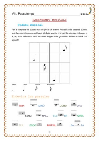 VIII. Passatemps            _____________________________________

                           PASSATEMPS MUSICALS
         Sudoku musical
Per a completar el Sudoku has de posar un símbol musical a les caselles buides,
tenint en compte que no pot haver símbols repetits ni a cap fila, ni a cap columna, ni
a cap zona delimitada amb les vores negres més gruixudes. Només existeix una
solució!




blanca           negra      corxera      semicorxera




Endevina les paraules


           TIMA                 MINÓ                    CORD              URA



                   LENCI              RALL        ELE      NT             QUEL



           TER           ESCO            MOTXIL·                   SA         TA

                                             41
 