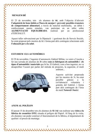 MENGEM BÉ

El 23 de novembre, tots els alumnes de 6è, amb l’objectiu d’afavorir
l’adquisició de bons hàbits a l’hora de menjar i prevenir possibles transtors
de comportament alimentari, a través de material multimèdia, un debat i
confeccionant menús simulats, van participar en un taller sobre
ALIMENTACIÓ EQUILIBRADA realitzat per un professional
d’EDUSALUT.

Aquest taller subvencionat per la Diputació i gestionat des de Serveis Socials,
ha estat proposat pels mestres de 6è i forma part dels continguts relacionats amb
l’educació per a la salut.



ESTUDIEM ELS AUTOMÒBILS

El 29 de novembre, l’ingenier d’automoció, Gabriel Millan, va venir a l’escola a
fer una xerrada als alumnes de 3r sobre com es fabriquen els automòbils i els
tipus d’automòbils i materials que hi ha. El Gabriel, com a bon ingenier, no va
desaprofitar l’ocasió per parlar del mètode de projectes, la seguretat, el medi
                                                ambient...

                                                  Aquesta activitat proposada
                                                  per les mestres de 3r, ha estat
                                                  possible     gràcies    a    la
                                                  col·laboració voluntària i
                                                  gratuïta del Gabriel, i forma
                                                  part dels continguts de l’àrea
                                                  de medi Natural i Social.




ANEM AL POLÍGON

El passat 15 de desembre tots els alumnes de 5è i 6è van realitzar una visita a la
fàbrica de cosmètics OTG situada al polígon del Papiol. Al llarg de la visita,
els alumnes van poder conèixer el funcionament de la fàbrica, el departament de
qualitat i el procés de muntatge.


                                        5
 