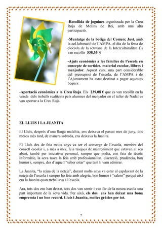 -Recollida de joguines organitzada per la Creu
                                Roja de Molins de Rei, amb una alta
                                participació.

                                -Muntatge de la botiga del Comerç Just, amb
                                la col.laboració de l’AMPA, el dia de la festa de
                                cloenda de la setmana de la Interculturalitat. És
                                van recollir 538,55 €

                                -Ajuts econòmics a les famílies de l’escola en
                                concepte de sortides, material escolar, llibres i
                                menjador. Aquest curs, una part considerable
                                del pressupost de l’escola, de l’AMPA i de
                                l’Ajuntament ha estat destinat a pagar aquestes
                                beques.

-Aportació econòmica a la Creu Roja. Els 239,08 € que es van recollir en la
venda dels treballs realitzats pels alumnes del menjador en el taller de Nadal es
van aportar a la Creu Roja.




EL LLUIS I LA JUANITA

El Lluís, després d’una llarga malaltia, ens deixava el passat mes de juny, dos
mesos més tard, de manera sobtada, ens deixava la Juanita.

El Lluís des de feia molts anys va ser el conserge de l’escola, membre del
consell escolar i, a més a més, feia tasques de manteniment que estaven al seu
abast, també per iniciativa personal, sempre que podia, ens feia de tècnic
informàtic, la seva tasca la feia amb professionalitat, discreció, prudència, bon
humor i, sempre, des d’aquell “saber estar” que tant li vam admirar.

La Juanita, “la reina de la neteja”, durant molts anys va estar al capdavant de la
neteja de l’escola i sempre ho feia amb alegria, bon humor i “salero” perquè així
era la Juanita quan treballava a l’escola.

Ara, tots dos ens han deixat, tots dos van sentir i van fer de la nostra escola una
part important de la seva vida. Per això, els dos ens han deixat una bona
empremta i un bon record. Lluís i Juanita, moltes gràcies per tot.



                                        7
 