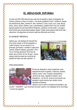 EL MENJADOR INFORMA

Ja som uns 220-230 nens/es que cada dia es queden a dinar al menjador de
l’escola, gràcies a l’Ana, la cuinera, i les seves ajudants la kati i la Mercè, l’equip
de monitors/es; Mari, Carmen P, Ana, Carmen C, Lidia, Laura, Loli, Lena, Borja,
Aleix, Sílvia, Sònia i Esther com a coordinadora, podem oferir-los tot vetllant
perquè assoleixin uns bons hàbits d’higiene, conducta..un bon dinar i un seguit
d’activitats que els permeten passar aquest temps d’una manera més divertida i
educativa. Us adjuntem els horaris amb les diferents activitats.

EL BANQUET MEDIEVAL

Sabíeu que...els alumnes de l’escola Pau
Vila varen viatjar el 15 de desembre a
l’edat mitjana i es van convertir en
prínceps, princeses i cavallers..explicaren
contes, ballaren danses, gimcanes i fins i
tot un torneig medieval. Però heu de
saber que el millor de tot és que.. varem
menjar amb les mans les cuixetes de
pollastre!!! Quin dia més camelot...!!!



FIRA NADALENCA

                                El mes de desembre varem organitzar unes
                                manualitats molt originals i creatives, postals,
                                mòbils, avets, tions, tovalles, bomboneres,
                                centres de taula, calendaris advent, mini-
                                pessebres...i el dia 22, al porxo de l’escola una
                                paradeta varem muntar per vendre totes
                                aquelles artesanies.
                                Agraint-vos la vostra col·laboració solidària, van
recollir “ 239.08 € ” que recordeu van anar a parar a la campanya de la Creu Roja
“ un nen una joguina”.




                                            8
 