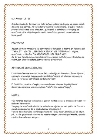 EL CARNESTOLTES

Amb l’arribada del Carnaval, els tallers d’ales, màscares de guix, de paper maixé,
de goma-eva, gorres... no varen faltar i com la tradició mana... el judici final del
pobre Carnestoltes es va executar... quina serà la sentència??? Un grup de
nens/es de cicle mitjà i superior realitzaran l’obra que amb tan entusiasme
l’assetgen!!!



FEM TEATRE

Aquest any hem introduït a les activitats del menjador el teatre, p4 fa l’obra del
“TABALET” , p5A “EL LLIBRE DE LA SELVA”, p5B “PETER PAN” i alguns
nens/es de 1r i 2n fan “LA VENTAFOCS...DEL SEGLE XXI”.
Cal dir que tan els alumnes com les monitores posen molt d’interès i treballen de
valent, són uns bons actors, actrius i bones directores!!!



ACTIVITATS EXTRAESCOLARS

L’activitat d’escacs ha estat tot un èxit, cada dijous i divendres, Jaume Queralt,
ens repta a torneigs i engrescades partides d’escacs, els alumnes han après a
jugar i a fer noves estreteges, cal felicitar-los!!!

El David Prat, monitor d’anglès, ensenya als seus alumnes de p4 i p5 cada
dimecres a aprendre una mica més de “hello” i s’ho passen “happy”.



NOTES..

*Els nens/es de p5 ja tallen amb el ganivet moltes coses, la introducció va ser tot
un èxit!!! Felicitats!!!
*un grup de nens/es de sisè fa de mainaderes, ajuden als més petits de l’escola a
que el seu despertar de la migdiada sigui el més dolç...!
* el dia 21 de març ens visita l’espectacle del “Micu-macs”, els nens/es de p3,p4,
p5 , 1r i 2n gaudiran de la visita del nostre viatger i personatge d’Ataula, que ens
explicarà un dels seus viatges...




                                         9
 