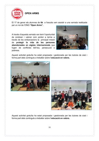 10
OPEN ARMS
El 17 de gener els alumnes de 6è a l’escola vam assistir a una xerrada realitzada
per un noi de l’ONG “Open Arms”.
A través d’aquesta xerrada van tenir l’oportunitat
de conèixer i valorar com porten a terme a
través de les embarcacions la principal missió
de protegir la vida de les persones
abandonades en aigües internacionals que
fugen de conflictes bèl·lics, persecució o
pobresa.
Aquest activitat gratuïta ha estat proposada i gestionada per les tutores de sisè i
forma part dels continguts a treballar sobre l’educació en valors.
Aquest activitat gratuïta ha estat proposada i gestionada per les tutores de sisè i
forma part dels continguts a treballar sobre l’educació en valors.
 