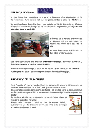 11
XERRADA 100tífiques
L’11 de febrer, Dia Internacional de la Nena i la Dona Científica, els alumnes de 6è
ho van celebrar d’una manera molt especial participant en el projecte 100tífiques.
La científica Isabel Sáez Martínez, que treballa en l’àmbit biomèdic en diferents
recerques: envelliment, biologia de les cèl·lules mare i degeneració, va impartir una
xerrada a cada grup de 6è.
L’objectiu de la xerrada era donar-se
a conèixer qui era, quin tipus de
recerca feia i com és el seu dia a
dia.
La seva exposició va acabar amb un
torn obert d’intervencions.
Les seves aportacions ens ajudaran a trencar estereotips, a generar curiositat i,
finalment, acostar la ciència a nens i nenes.
Aquesta activitat gratuïta proposada per les tutores de 6è, forma part del projecte
100tífiques i ha estat gestionada pel Centre de Recursos Pedagògic.
PREVENCIÓ DEL TABAQUISME
Amb l’objectiu d’evitar o retardar l’inici del consum del tabac, el 25 de març els
alumnes de 6è van realitzar el taller: I tu, que fas davant el tabac?
Conèixer els principals components del tabac i els efectes per a la salut, disminuir
els factors de risc que facilitin el seu consum van ser els objectius claus que es van
tractar.
En finalitzar el taller es va concretar un recull d’idees claus per
reforçar la decisió de no fumar.
Aquest taller proposat i gestionat des de serveis socials i
subvencionat per la Diputació s’emmarca dins dels continguts
sobre l’educació per a la salut.
 