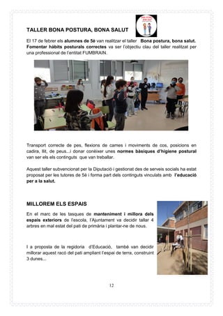 12
TALLER BONA POSTURA, BONA SALUT
El 17 de febrer els alumnes de 5è van realitzar el taller Bona postura, bona salut.
Fomentar hàbits posturals correctes va ser l’objectiu clau del taller realitzat per
una professional de l’entitat FUMBRAIN.
Transport correcte de pes, flexions de cames i moviments de cos, posicions en
cadira, llit, de peus...i donar conèixer unes normes bàsiques d’higiene postural
van ser els els continguts que van treballar.
Aquest taller subvencionat per la Diputació i gestionat des de serveis socials ha estat
proposat per les tutores de 5è i forma part dels continguts vinculats amb l’educació
per a la salut.
MILLOREM ELS ESPAIS
En el marc de les tasques de manteniment i millora dels
espais exteriors de l’escola, l’Ajuntament va decidir tallar 4
arbres en mal estat del pati de primària i plantar-ne de nous.
I a proposta de la regidoria d’Educació, també van decidir
millorar aquest racó del pati ampliant l’espai de terra, construint
3 dunes...
 