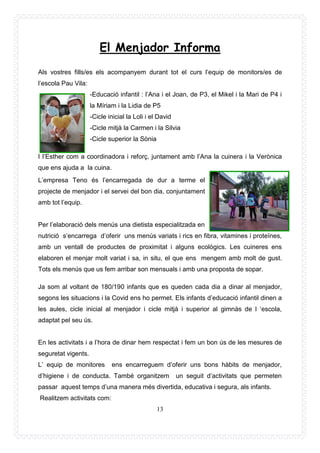 13
El Menjador Informa
Als vostres fills/es els acompanyem durant tot el curs l’equip de monitors/es de
l’escola Pau Vila:
-Educació infantil : l’Ana i el Joan, de P3, el Mikel i la Mari de P4 i
la Míriam i la Lidia de P5
-Cicle inicial la Loli i el David
-Cicle mitjà la Carmen i la Silvia
-Cicle superior la Sònia
I l’Esther com a coordinadora i reforç, juntament amb l’Ana la cuinera i la Verònica
que ens ajuda a la cuina.
L’empresa Teno és l’encarregada de dur a terme el
projecte de menjador i el servei del bon dia, conjuntament
amb tot l’equip.
Per l’elaboració dels menús una dietista especialitzada en
nutrició s’encarrega d’oferir uns menús variats i rics en fibra, vitamines i proteïnes,
amb un ventall de productes de proximitat i alguns ecològics. Les cuineres ens
elaboren el menjar molt variat i sa, in situ, el que ens mengem amb molt de gust.
Tots els menús que us fem arribar son mensuals i amb una proposta de sopar.
Ja som al voltant de 180/190 infants que es queden cada dia a dinar al menjador,
segons les situacions i la Covid ens ho permet. Els infants d’educació infantil dinen a
les aules, cicle inicial al menjador i cicle mitjà i superior al gimnàs de l ‘escola,
adaptat pel seu ús.
En les activitats i a l’hora de dinar hem respectat i fem un bon ús de les mesures de
seguretat vigents.
L’ equip de monitores ens encarreguem d’oferir uns bons hàbits de menjador,
d’higiene i de conducta. També organitzem un seguit d’activitats que permeten
passar aquest temps d’una manera més divertida, educativa i segura, als infants.
Realitzem activitats com:
 