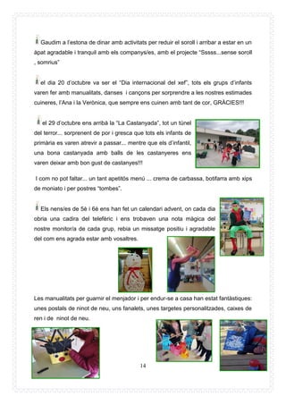 14
Gaudim a l’estona de dinar amb activitats per reduir el soroll i arribar a estar en un
àpat agradable i tranquil amb els companys/es, amb el projecte “Sssss...sense soroll
, somrius”
el dia 20 d’octubre va ser el “Dia internacional del xef”, tots els grups d’infants
varen fer amb manualitats, danses i cançons per sorprendre a les nostres estimades
cuineres, l’Ana i la Verònica, que sempre ens cuinen amb tant de cor, GRÀCIES!!!
el 29 d’octubre ens arribà la “La Castanyada”, tot un túnel
del terror... sorprenent de por i gresca que tots els infants de
primària es varen atrevir a passar... mentre que els d’infantil,
una bona castanyada amb balls de les castanyeres ens
varen deixar amb bon gust de castanyes!!!
I com no pot faltar... un tant apetitós menú ... crema de carbassa, botifarra amb xips
de moniato i per postres “tombes”.
Els nens/es de 5è i 6è ens han fet un calendari advent, on cada dia
obria una cadira del telefèric i ens trobaven una nota màgica del
nostre monitor/a de cada grup, rebia un missatge positiu i agradable
del com ens agrada estar amb vosaltres.
Les manualitats per guarnir el menjador i per endur-se a casa han estat fantàstiques:
unes postals de ninot de neu, uns fanalets, unes targetes personalitzades, caixes de
ren i de ninot de neu.
 