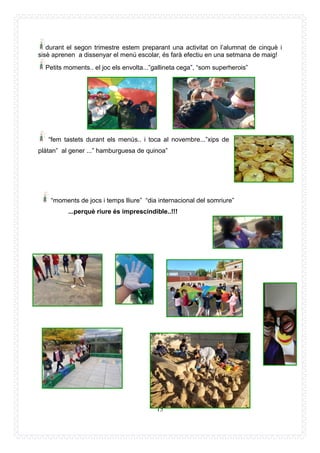 15
durant el segon trimestre estem preparant una activitat on l’alumnat de cinquè i
sisè aprenen a dissenyar el menú escolar, és farà efectiu en una setmana de maig!
Petits moments.. el joc els envolta...”gallineta cega”, “som superherois”
“fem tastets durant els menús.. i toca al novembre...”xips de
plàtan” al gener ...” hamburguesa de quinoa”
“moments de jocs i temps lliure” “dia internacional del somriure”
...perquè riure és imprescindible..!!!
 