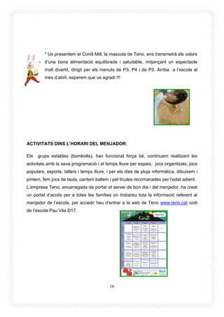 16
* Us presentem el Conill Mill, la mascota de Teno, ens transmetrà els valors
d’una bona alimentació equilibrada i saludable, mitjançant un espectacle
molt divertit, dirigit per els menuts de P3, P4 i de P5. Arriba a l’escola al
mes d’abril, esperem que us agradi !!!
ACTIVITATS DINS L’HORARI DEL MENJADOR:
Els grups estables (bombolla), han funcionat força bé, continuem realitzant les
activitats amb la seva programació i el temps lliure per espais; jocs organitzats, jocs
populars, esports, tallers i temps lliure, i per els dies de pluja informàtica, dibuixem i
pintem, fem jocs de taula, cantem ballem i pel·lícules recomanades per l’edat adient.
L’empresa Teno, encarregada de portar el servei de bon dia i del menjador, ha creat
un portal d’accés per a totes les famílies on trobareu tota la informació referent al
menjador de l’escola, per accedir heu d’entrar a la web de Teno www.teno.cat codi
de l’escola Pau Vila D17.
 