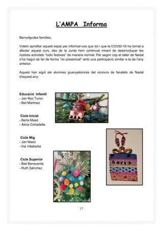 17
L’AMPA Informa
Benvolgudes famílies,
Volem aprofitar aquest espai per informar-vos que tot i que la COVID-19 ha tornat a
afectar aquest curs, des de la Junta hem continuat mirant de desenvolupar les
nostres activitats “lúdic festives” de manera normal. Per segon cop el taller de Nadal
s’ha hagut de fer de forma “no presencial” amb una participació similar a la de l’any
anterior.
Aquest han sigut els alumnes guanyadors/es del concurs de fanalets de Nadal
d'aquest any:
Educació Infantil
- Jan Roc Turon
- Bet Martinez
Cicle Inicial
- Berta Masó
- Alicia Cortadella
Cicle Mig
- Jan Masó
- Iria Villabeitia
Cicle Superior
- Biel Benavente
- Ruth Sánchez
 