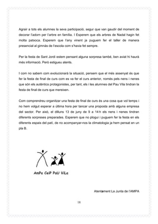 18
Agrair a tots els alumnes la seva participació, segur que van gaudir del moment de
decorar l’adorn per l’arbre en família. I Esperem que els arbres de Nadal hagin fet
molta patxoca. Esperem que l’any vinent ja puguem fer el taller de manera
presencial al gimnàs de l’escola com s’havia fet sempre.
Per la festa de Sant Jordi estem pensant alguna sorpresa també, ben aviat hi haurà
més informació. Però estigueu atents.
I com no sabem com evolucionarà la situació, pensem que el més assenyat és que
fer la festa de final de curs com es va fer el curs anterior, només pels nens i nenes
que són els autèntics protagonistes, per tant, els i les alumnes del Pau Vila tindran la
festa de final de curs que mereixen.
Com comprendreu organitzar una festa de final de curs és una cosa que vol temps i
no hem volgut esperar a última hora per tancar una proposta amb alguna empresa
del sector. Per això, el dilluns 13 de juny de 9 a 14 h els nens i nenes tindran
diferents sorpreses preparades. Esperem que no plogui i puguem fer la festa en els
diferents espais del patí, de no acompanyar-nos la climatologia ja hem pensat en un
pla B.
Atentament La Junta de l’AMPA
 