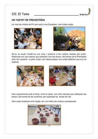 19
III. El Tema ________________________
UN TASTET DE PREHISTÒRIA
Un matí els infants de P4 vam sortir a les Escletxes i vam trobar argila.
Se’ns va acudir recollir-ne una mica i portar-la a les nostres classes per pintar.
Aleshores ens vam adonar que pintàvem com les dones i els homes de la Prehistòria
amb l’art rupestre i a partir d’aquí vam desenvolupar una unitat didàctica que ens ha
captivat.
Hem experimentat amb el fang i amb el carbó, com tints naturals que utilitzaven les
dones i els homes de les cavernes, per expressar-se través de l’art.
Hem creat recipients amb l’argila, tal i com feien els nostres avantpassats.
 